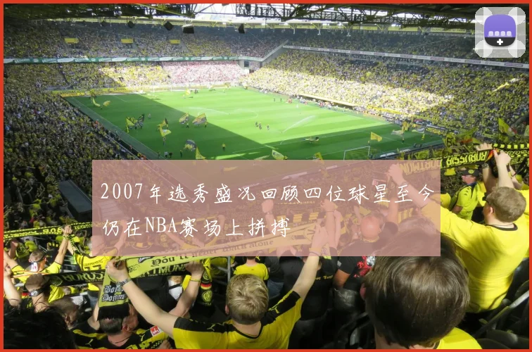 2007年选秀盛况回顾四位球星至今仍在NBA赛场上拼搏