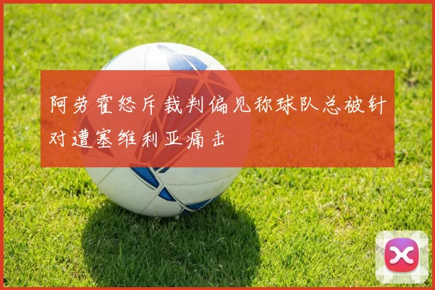 阿劳霍怒斥裁判偏见称球队总被针对遭塞维利亚痛击