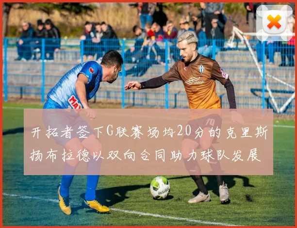 开拓者签下G联赛场均20分的克里斯扬布拉德以双向合同助力球队发展