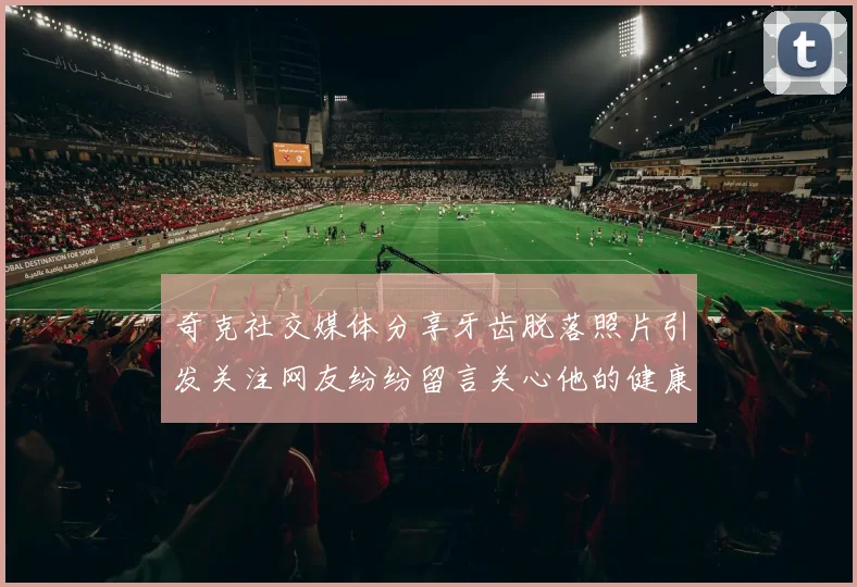 奇克社交媒体分享牙齿脱落照片引发关注网友纷纷留言关心他的健康状况