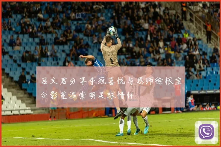 吕文君分享夺冠喜悦与恩师徐根宝合影重温崇明足球情怀