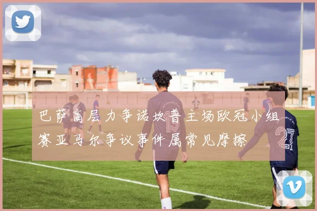 巴萨高层力争诺坎普主场欧冠小组赛亚马尔争议事件属常见摩擦