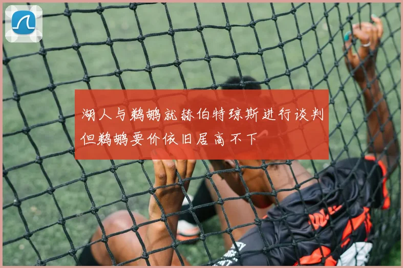 湖人与鹈鹕就赫伯特琼斯进行谈判但鹈鹕要价依旧居高不下