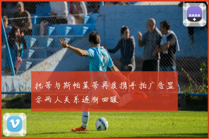 托蒂与斯帕莱蒂再度携手拍广告显示两人关系逐渐回暖
