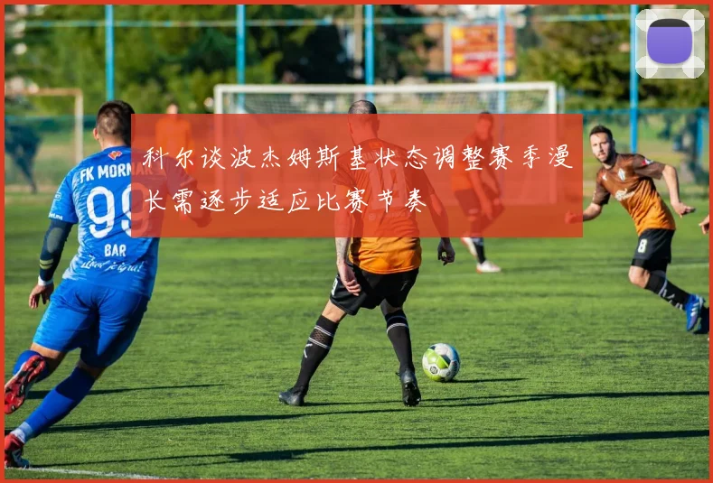 科尔谈波杰姆斯基状态调整赛季漫长需逐步适应比赛节奏