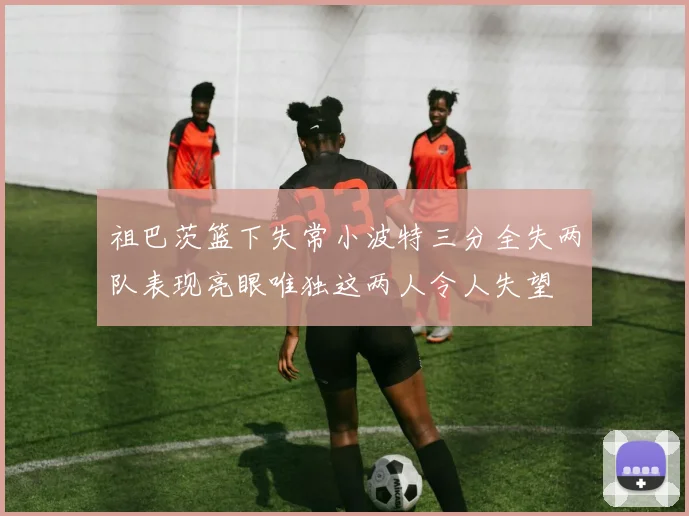 祖巴茨篮下失常小波特三分全失两队表现亮眼唯独这两人令人失望