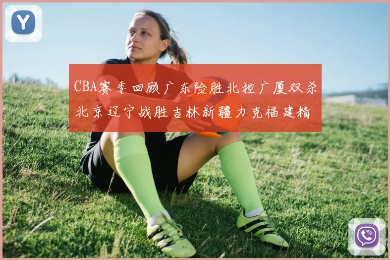 CBA赛季回顾广东险胜北控广厦双杀北京辽宁战胜吉林新疆力克福建精彩纷呈