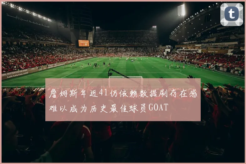 詹姆斯年近41仍依赖数据刷存在感难以成为历史最佳球员GOAT