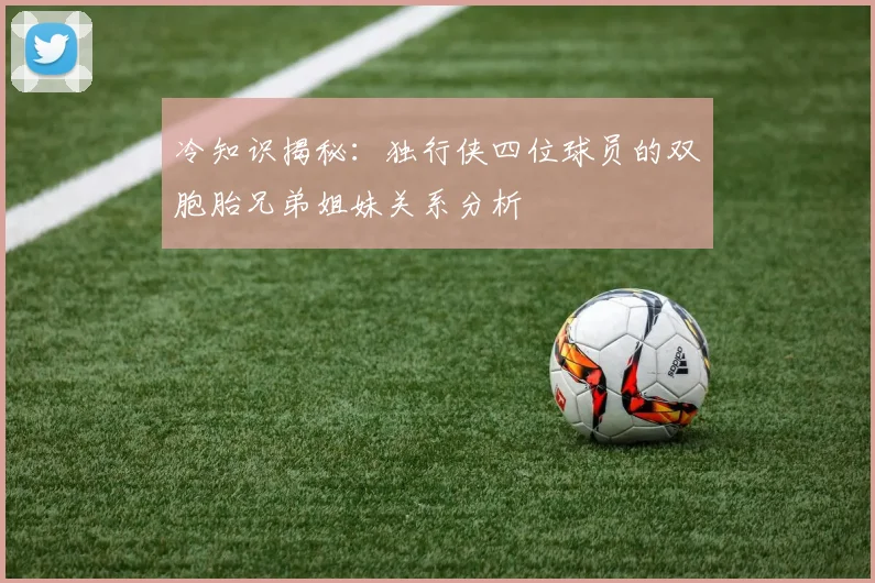 冷知识揭秘：独行侠四位球员的双胞胎兄弟姐妹关系分析