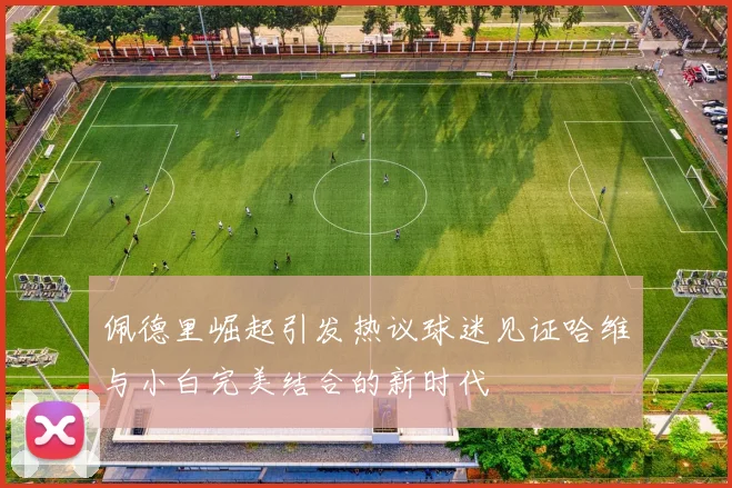 佩德里崛起引发热议球迷见证哈维与小白完美结合的新时代