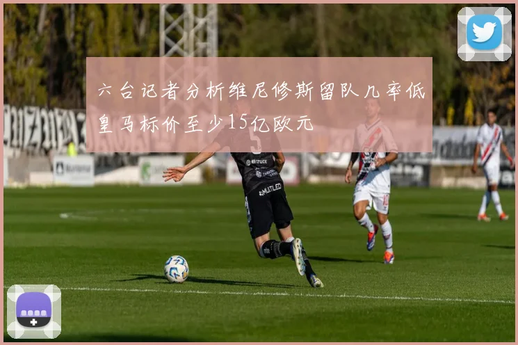 六台记者分析维尼修斯留队几率低皇马标价至少15亿欧元