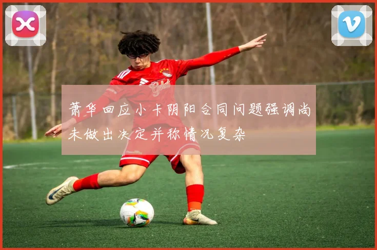 萧华回应小卡阴阳合同问题强调尚未做出决定并称情况复杂