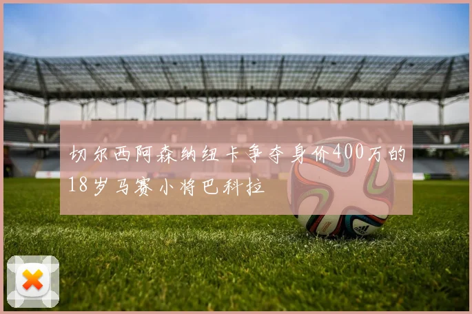 切尔西阿森纳纽卡争夺身价400万的18岁马赛小将巴科拉